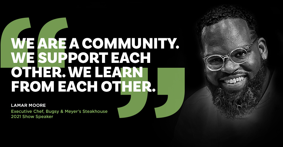 We are a community. We support each other. We learn from each other. Lamar Moore - Executive Chef, Bugsy & Meyer’s Steakhouse - 2021 Show Speaker